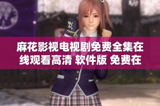 麻花影视电视剧免费全集在线观看高清 软件版 免费在线高清观影完整内容