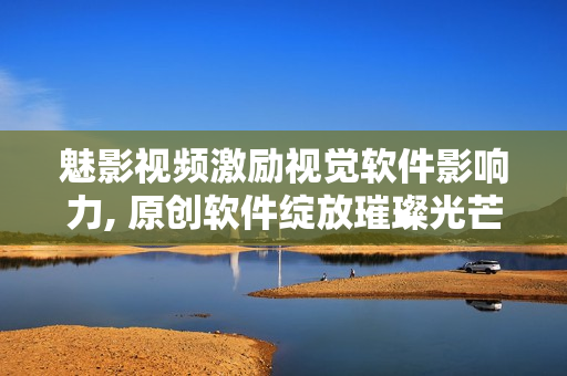 魅影视频激励视觉软件影响力, 原创软件绽放璀璨光芒