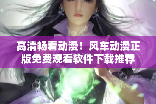 高清畅看动漫！风车动漫正版免费观看软件下载推荐