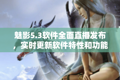 魅影5.3软件全面直播发布，实时更新软件特性和功能