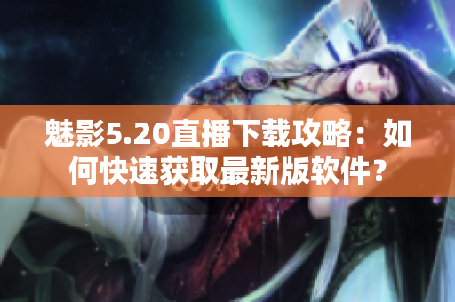 魅影5.20直播下载攻略：如何快速获取最新版软件？