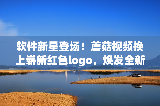 软件新星登场！蘑菇视频换上崭新红色logo，焕发全新能量