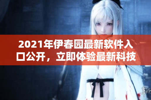2021年伊春园最新软件入口公开，立即体验最新科技应用