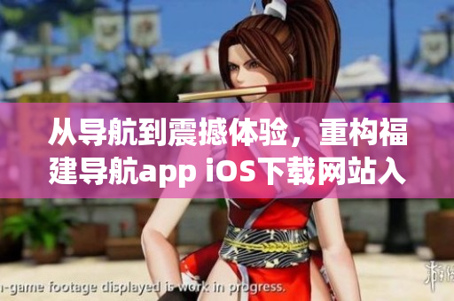 从导航到震撼体验，重构福建导航app iOS下载网站入口