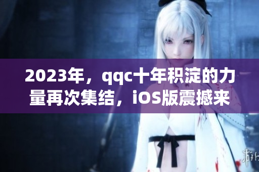 2023年，qqc十年积淀的力量再次集结，iOS版震撼来袭！
