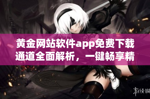 黄金网站软件app免费下载通道全面解析，一键畅享精彩新体验