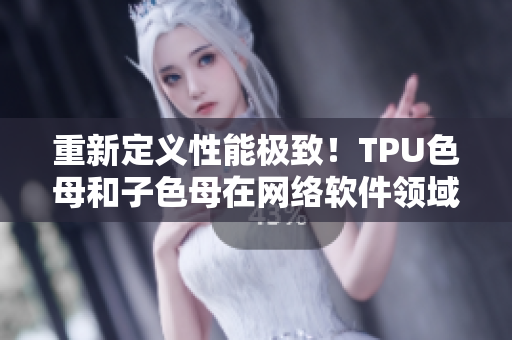重新定义性能极致！TPU色母和子色母在网络软件领域的突破性质量表现