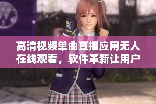 高清视频单曲直播应用无人在线观看，软件革新让用户体验大幅提升