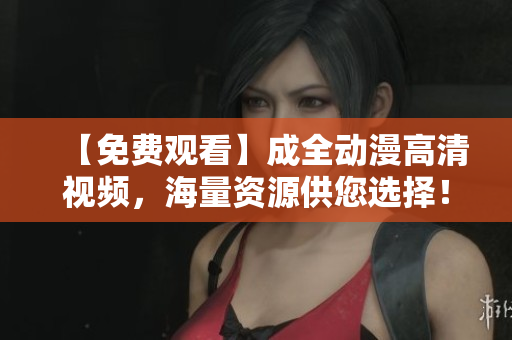 【免费观看】成全动漫高清视频，海量资源供您选择！