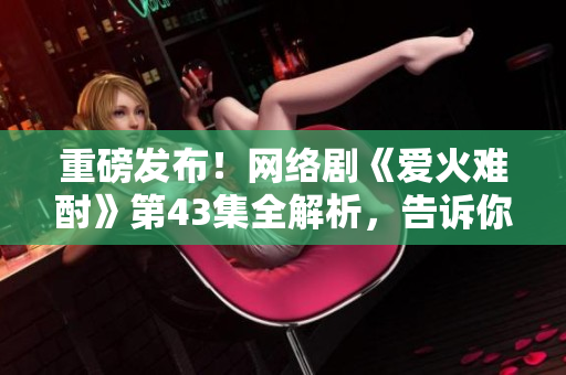 重磅发布！网络剧《爱火难酎》第43集全解析，告诉你什么是真正的爱！