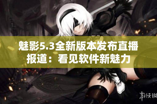 魅影5.3全新版本发布直播报道：看见软件新魅力