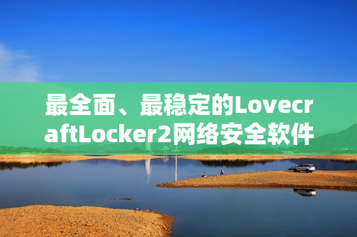 最全面、最稳定的LovecraftLocker2网络安全软件下载，全面保护您的私密数据安全