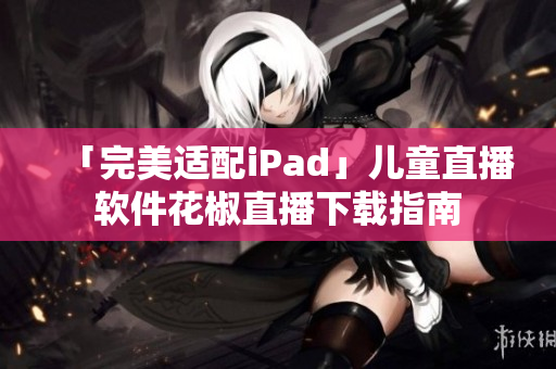 「完美适配iPad」儿童直播软件花椒直播下载指南