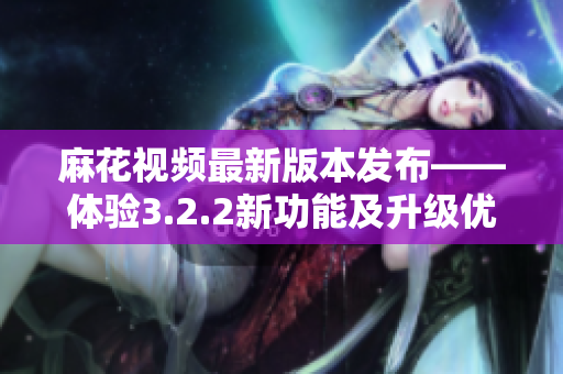 麻花视频最新版本发布——体验3.2.2新功能及升级优势