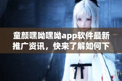 童颜嘿呦嘿呦app软件最新推广资讯，快来了解如何下载、安装及使用技巧