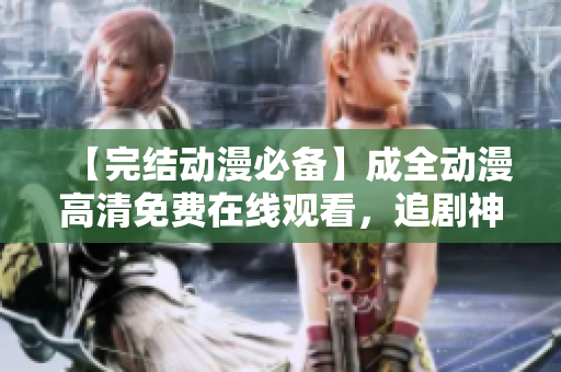 【完结动漫必备】成全动漫高清免费在线观看，追剧神器！
