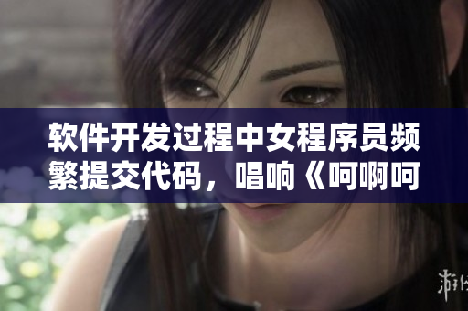 软件开发过程中女程序员频繁提交代码，唱响《呵啊呵啊呵啊》