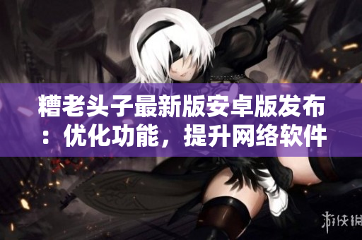 糟老头子最新版安卓版发布：优化功能，提升网络软件用户体验