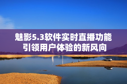 魅影5.3软件实时直播功能 引领用户体验的新风向
