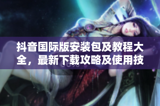 抖音国际版安装包及教程大全，最新下载攻略及使用技巧