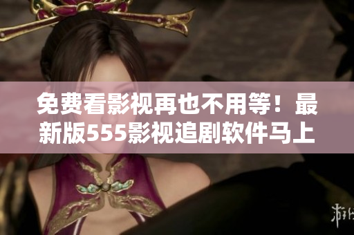 免费看影视再也不用等！最新版555影视追剧软件马上下载，轻松畅享好剧无限！
