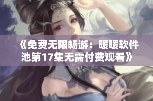 《免费无限畅游：暖暖软件池第17集无需付费观看》