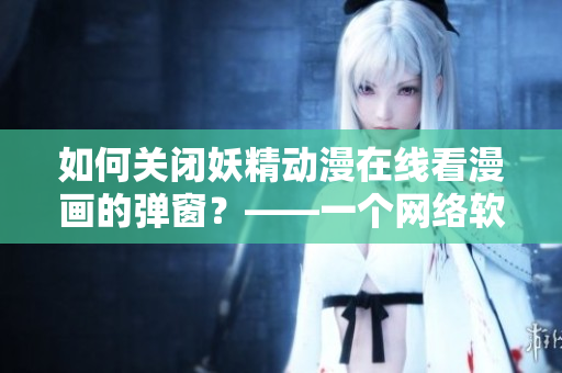 如何关闭妖精动漫在线看漫画的弹窗？——一个网络软件编辑的解决方案。