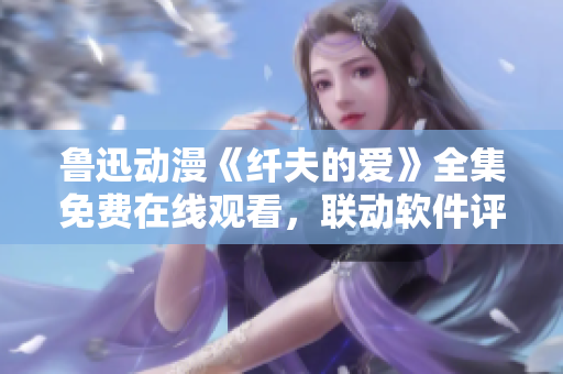 鲁迅动漫《纤夫的爱》全集免费在线观看，联动软件评论感受【资讯更新】
