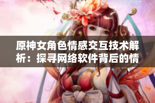 原神女角色情感交互技术解析：探寻网络软件背后的情感表达
