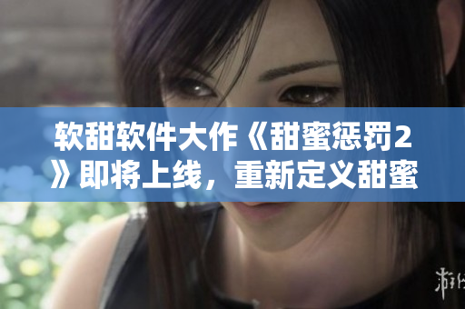 软甜软件大作《甜蜜惩罚2》即将上线，重新定义甜蜜与挑战