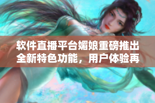 软件直播平台媚娘重磅推出全新特色功能，用户体验再升级