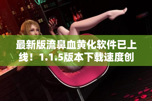 最新版流鼻血黄化软件已上线！1.1.5版本下载速度创新高，现已支持多款主流视频网站！