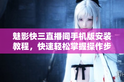 魅影快三直播间手机版安装教程，快速轻松掌握操作步骤