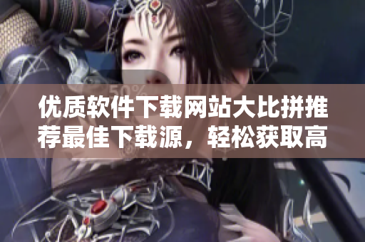 优质软件下载网站大比拼推荐最佳下载源，轻松获取高质量应用！