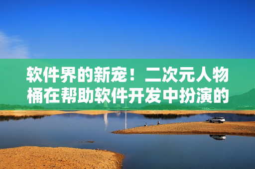 软件界的新宠！二次元人物桶在帮助软件开发中扮演的角色