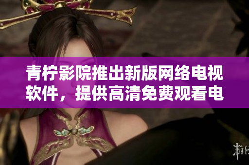 青柠影院推出新版网络电视软件，提供高清免费观看电视剧的新体验