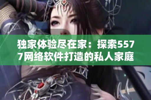 独家体验尽在家：探索5577网络软件打造的私人家庭影院