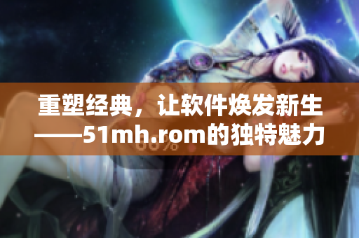 重塑经典，让软件焕发新生——51mh.rom的独特魅力