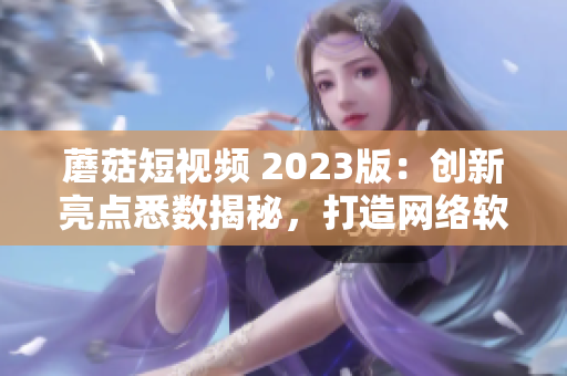 蘑菇短视频 2023版：创新亮点悉数揭秘，打造网络软件新时代！