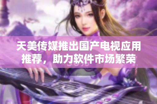 天美传媒推出国产电视应用推荐，助力软件市场繁荣