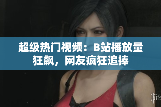 超级热门视频：B站播放量狂飙，网友疯狂追捧