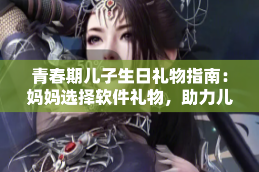 青春期儿子生日礼物指南：妈妈选择软件礼物，助力儿子发展创造力