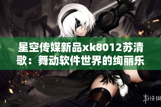星空传媒新品xk8012苏清歌：舞动软件世界的绚丽乐章