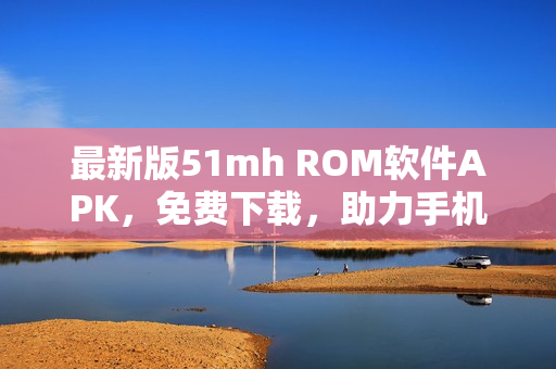最新版51mh ROM软件APK，免费下载，助力手机刷机与升级