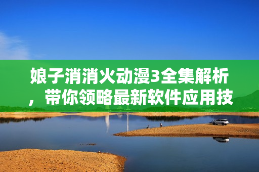 娘子消消火动漫3全集解析，带你领略最新软件应用技巧