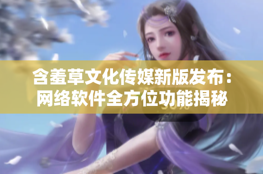 含羞草文化传媒新版发布：网络软件全方位功能揭秘