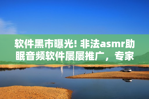 软件黑市曝光! 非法asmr助眠音频软件屡屡推广，专家发出警告