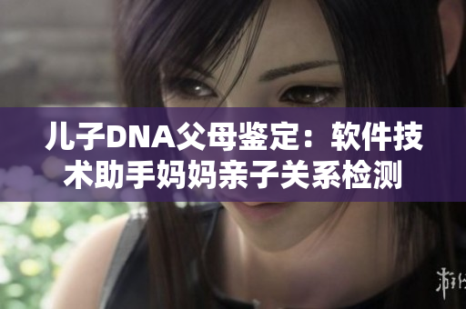 儿子DNA父母鉴定：软件技术助手妈妈亲子关系检测