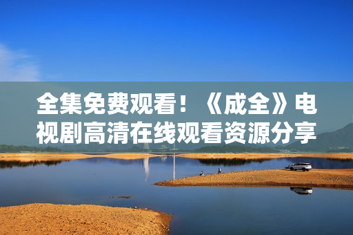 全集免费观看！《成全》电视剧高清在线观看资源分享