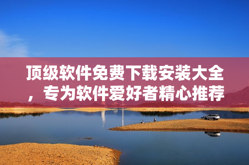 顶级软件免费下载安装大全，专为软件爱好者精心推荐